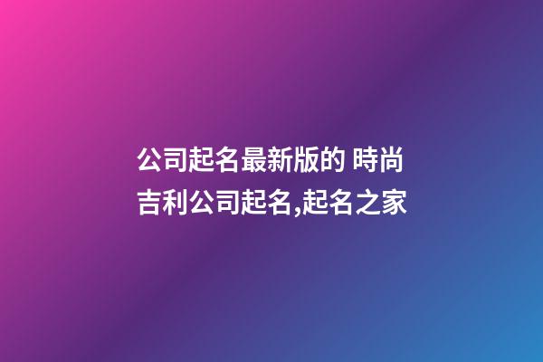 公司起名最新版的 時尚吉利公司起名,起名之家-第1張-公司起名-玄機派